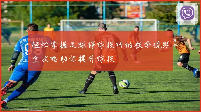 轻松掌握足球停球技巧的教学视频全攻略助你提升球技