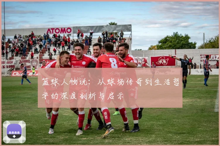 篮球人物说：从球场传奇到生活哲学的深度剖析与启示