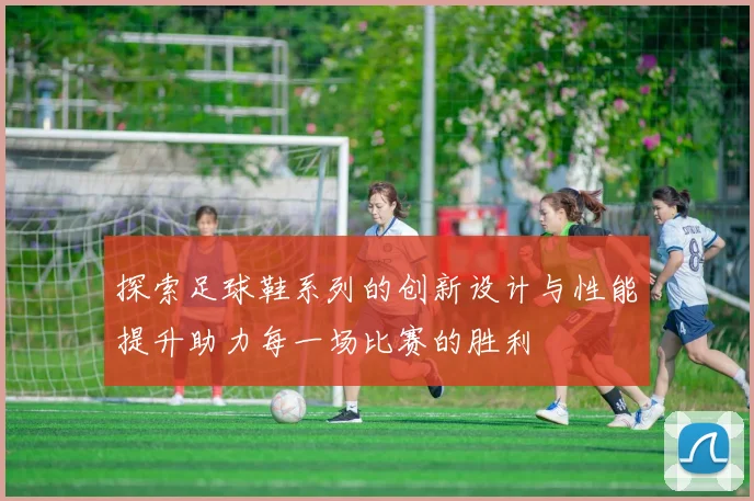 探索足球鞋系列的创新设计与性能提升助力每一场比赛的胜利