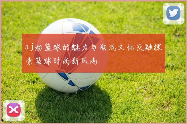 aj粉篮球的魅力与潮流文化交融探索篮球时尚新风尚