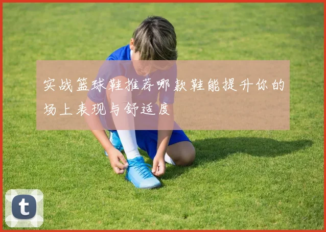 实战篮球鞋推荐哪款鞋能提升你的场上表现与舒适度