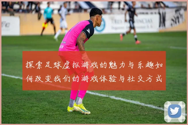 探索足球虚拟游戏的魅力与乐趣如何改变我们的游戏体验与社交方式