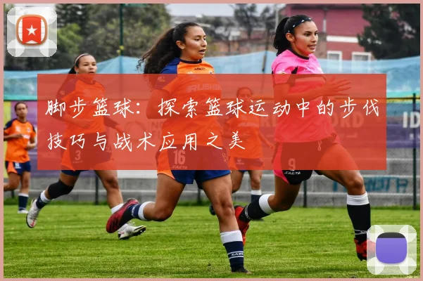 脚步篮球：探索篮球运动中的步伐技巧与战术应用之美