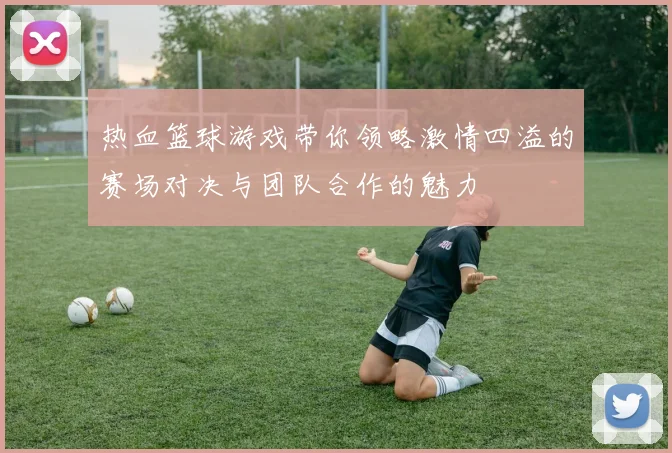 热血篮球游戏带你领略激情四溢的赛场对决与团队合作的魅力