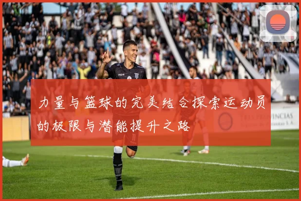 力量与篮球的完美结合探索运动员的极限与潜能提升之路