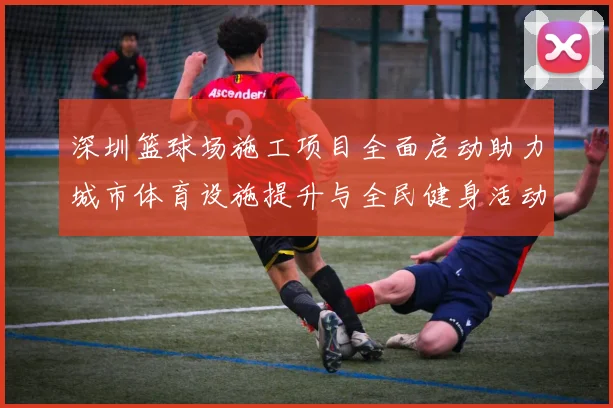 深圳篮球场施工项目全面启动助力城市体育设施提升与全民健身活动发展